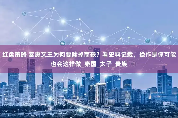 红盘策略 秦惠文王为何要除掉商鞅？看史料记载，换作是你可能也会这样做_秦国_太子_贵族