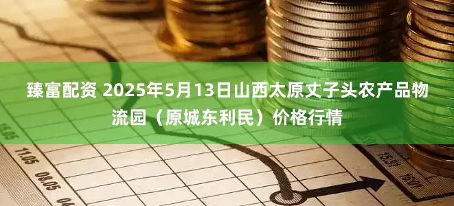 臻富配资 2025年5月13日山西太原丈子头农产品物流园（原城东利民）价格行情