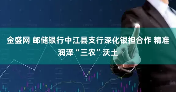 金盛网 邮储银行中江县支行深化银担合作 精准润泽“三农”沃土