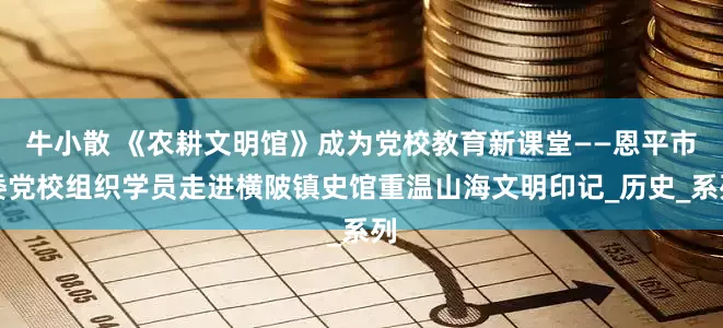 牛小散 《农耕文明馆》成为党校教育新课堂——恩平市委党校组织学员走进横陂镇史馆重温山海文明印记_历史_系列
