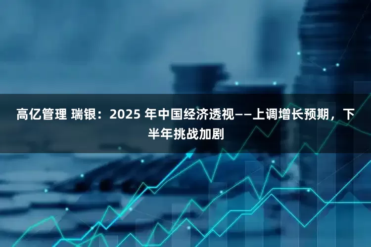 高亿管理 瑞银：2025 年中国经济透视——上调增长预期，下半年挑战加剧