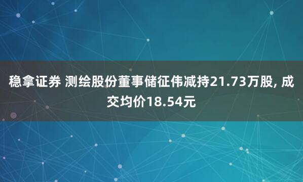 稳拿证券 测绘股份董事储征伟减持21.73万股, 成交均价18.54元