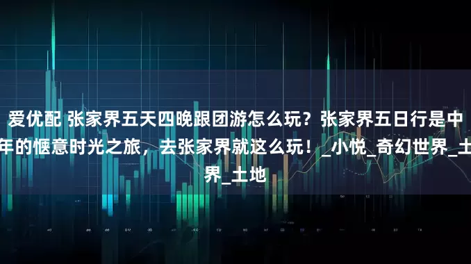 爱优配 张家界五天四晚跟团游怎么玩？张家界五日行是中老年的惬意时光之旅，去张家界就这么玩！_小悦_奇幻世界_土地