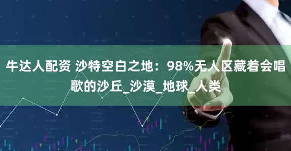 牛达人配资 沙特空白之地：98%无人区藏着会唱歌的沙丘_沙漠_地球_人类