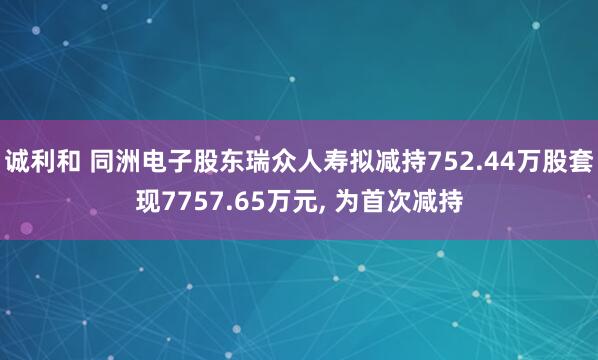 诚利和 同洲电子股东瑞众人寿拟减持752.44万股套现7757.65万元, 为首次减持