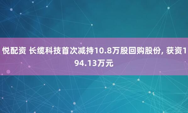 悦配资 长缆科技首次减持10.8万股回购股份, 获资194.13万元