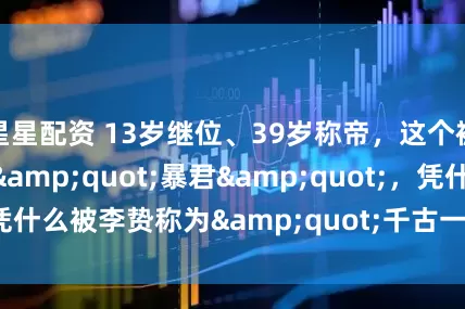 星星配资 13岁继位、39岁称帝，这个被骂了2000年的"暴君"，凭什么被李贽称为"千古一帝"？