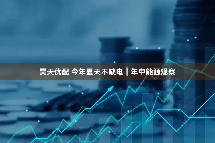 昊天优配 今年夏天不缺电｜年中能源观察