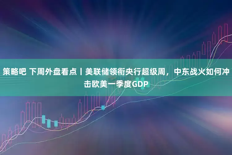 策略吧 下周外盘看点丨美联储领衔央行超级周，中东战火如何冲击欧美一季度GDP